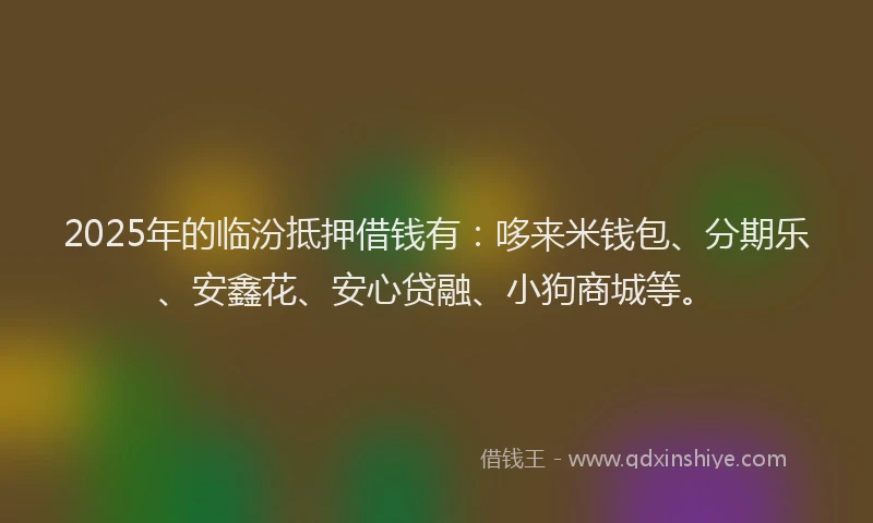 2025年的临汾抵押借钱有：哆来米钱包、分期乐、安鑫花、安心贷融、小狗商城等。