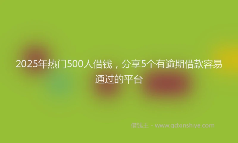 2025年热门500人借钱，分享5个有逾期借款容易通过的平台
