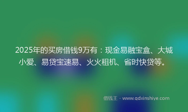 2025年的买房借钱9万有：现金易融宝盒、大城小爱、易贷宝速易、火火租机、省时快贷等。
