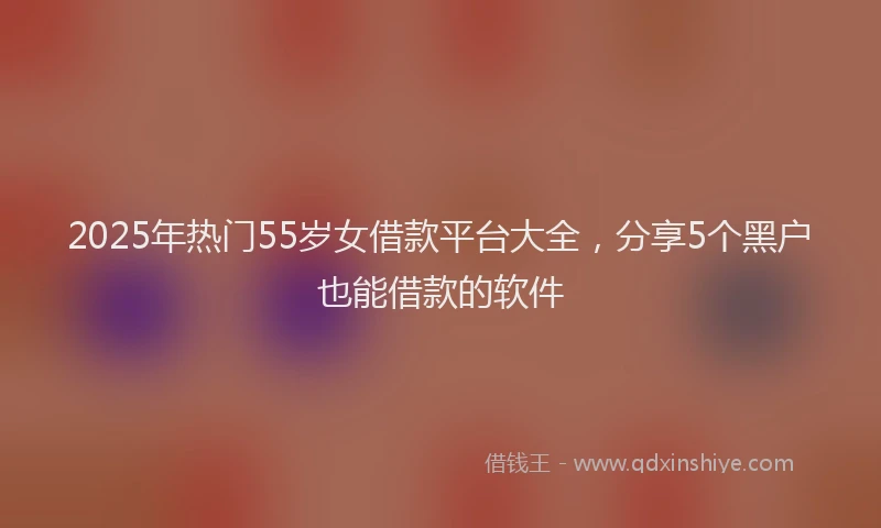 2025年热门55岁女借款平台大全，分享5个黑户也能借款的软件