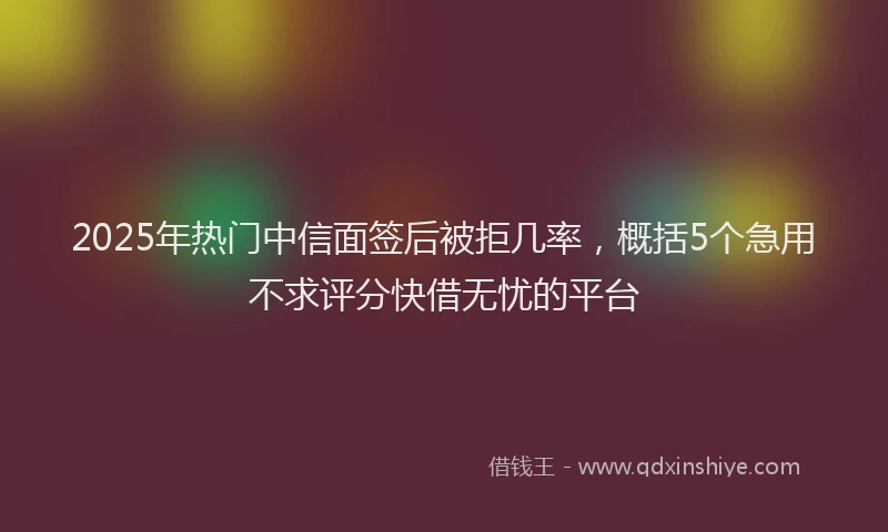 2025年热门中信面签后被拒几率，概括5个急用不求评分快借无忧的平台