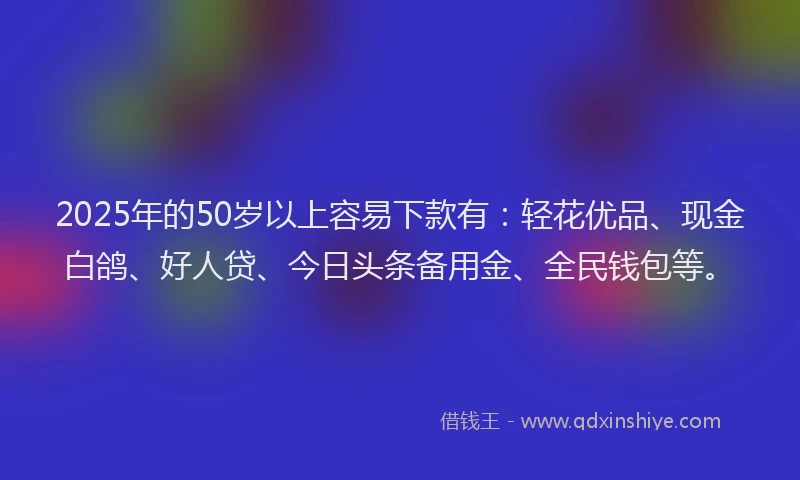 2025年的50岁以上容易下款有：轻花优品、现金白鸽、好人贷、今日头条备用金、全民钱包等。