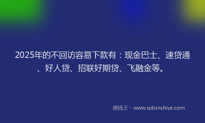 2025年的不回访容易下款有：现金巴士、速贷通、好人贷、招联好期贷、飞融金等。