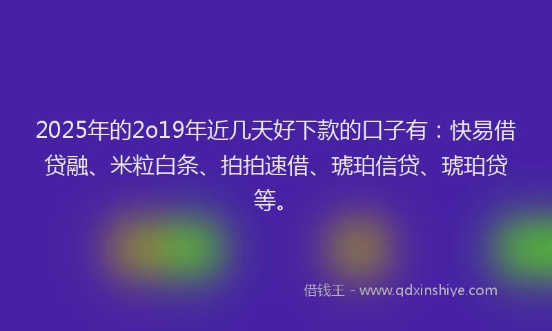2025年的2o19年近几天好下款的口子有：快易借贷融、米粒白条、拍拍速借、琥珀信贷、琥珀贷等。