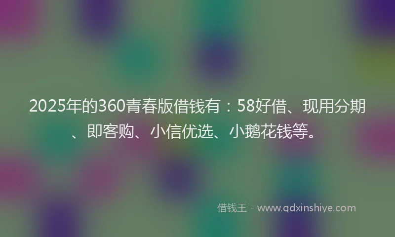 2025年的360青春版借钱有：58好借、现用分期、即客购、小信优选、小鹅花钱等。