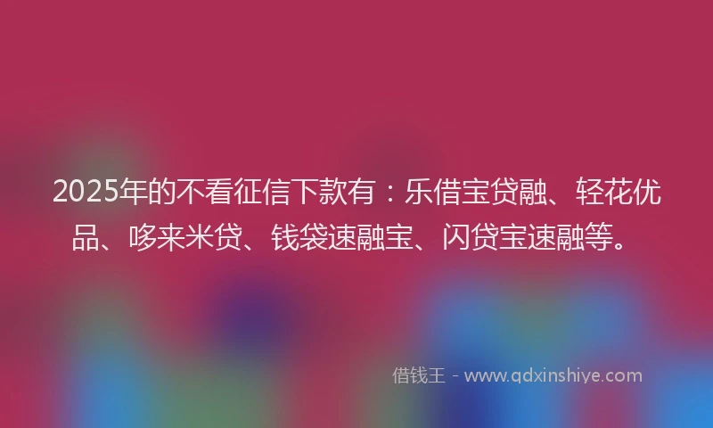 2025年的不看征信下款有：乐借宝贷融、轻花优品、哆来米贷、钱袋速融宝、闪贷宝速融等。