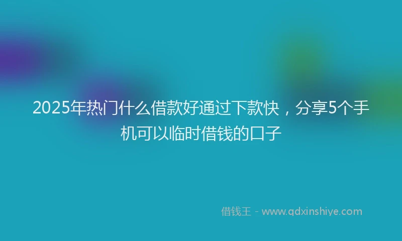 2025年热门什么借款好通过下款快，分享5个手机可以临时借钱的口子