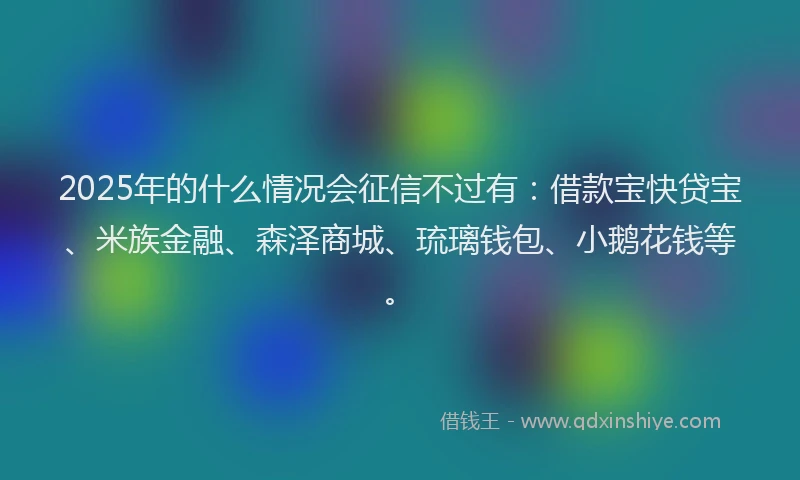 2025年的什么情况会征信不过有：借款宝快贷宝、米族金融、森泽商城、琉璃钱包、小鹅花钱等。