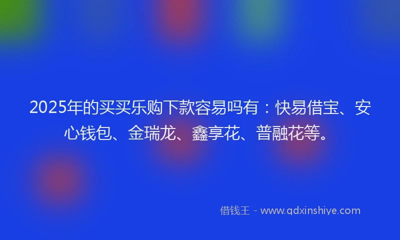 2025年的买买乐购下款容易吗有：快易借宝、安心钱包、金瑞龙、鑫享花、普融花等。