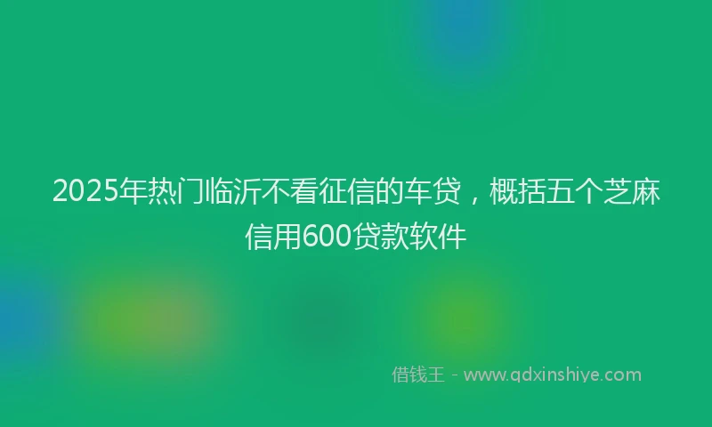 2025年热门临沂不看征信的车贷，概括五个芝麻信用600贷款软件