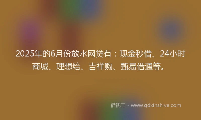 2025年的6月份放水网贷有：现金秒借、24小时商城、理想给、吉祥购、甄易借通等。
