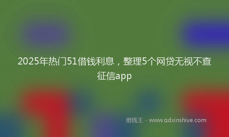 2025年热门51借钱利息，整理5个网贷无视不查征信app