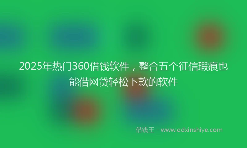 2025年热门360借钱软件，整合五个征信瑕疵也能借网贷轻松下款的软件
