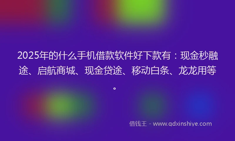 2025年的什么手机借款软件好下款有：现金秒融途、启航商城、现金贷途、移动白条、龙龙用等。