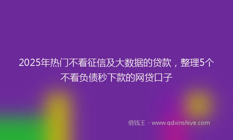 2025年热门不看征信及大数据的贷款，整理5个不看负债秒下款的网贷口子