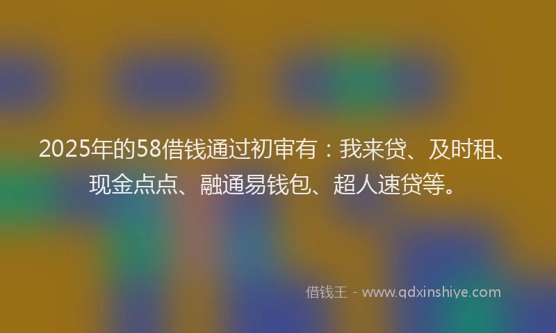 2025年的58借钱通过初审有：我来贷、及时租、现金点点、融通易钱包、超人速贷等。