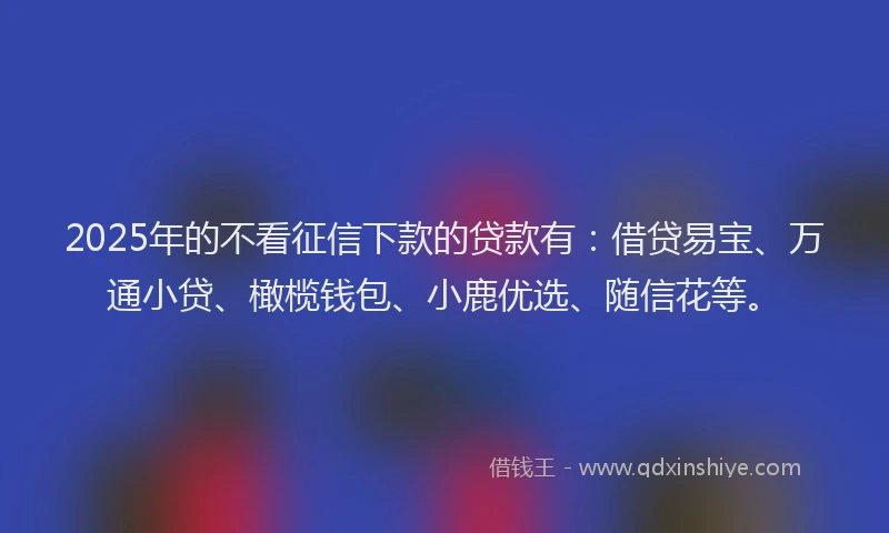 2025年的不看征信下款的贷款有：借贷易宝、万通小贷、橄榄钱包、小鹿优选、随信花等。