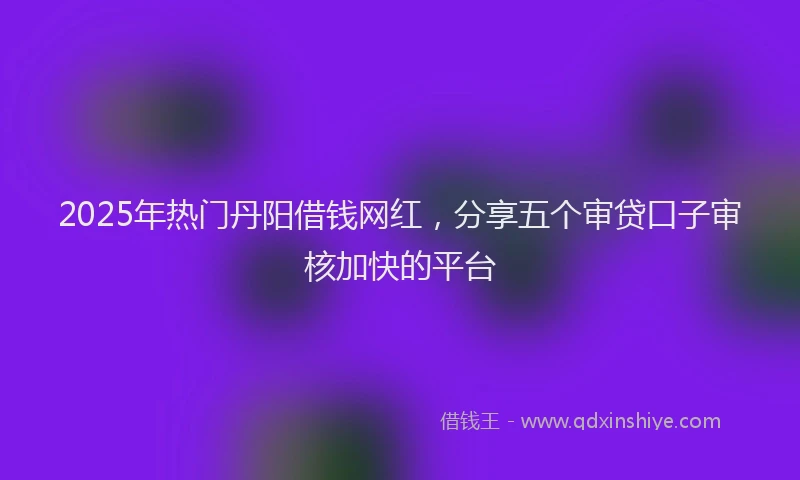 2025年热门丹阳借钱网红，分享五个审贷口子审核加快的平台