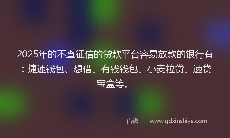 2025年的不查征信的贷款平台容易放款的银行有：捷速钱包、想借、有钱钱包、小麦粒贷、速贷宝盒等。