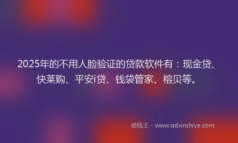 2025年的不用人脸验证的贷款软件有：现金贷、快莱购、平安i贷、钱袋管家、榕贝等。