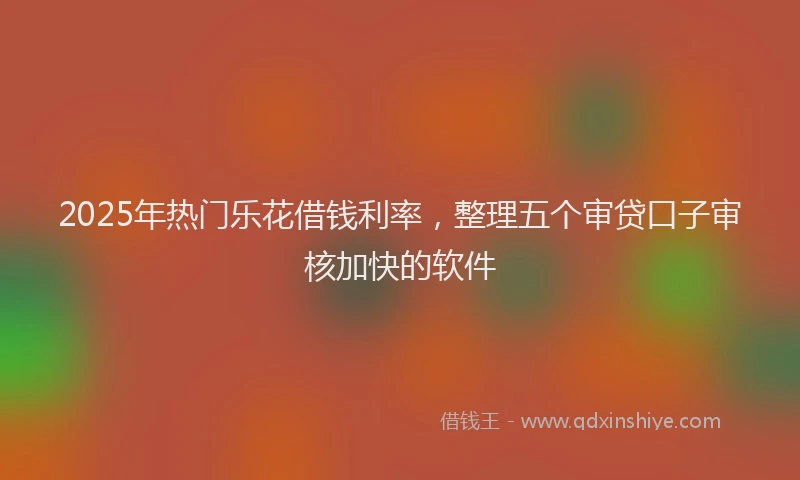 2025年热门乐花借钱利率，整理五个审贷口子审核加快的软件