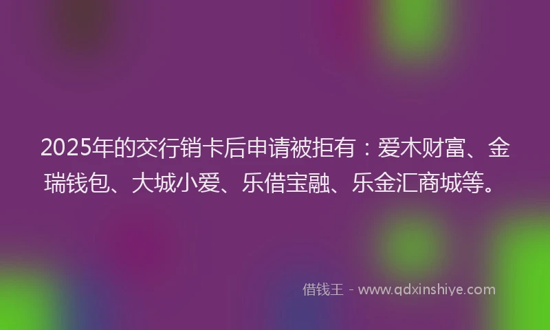 2025年的交行销卡后申请被拒有：爱木财富、金瑞钱包、大城小爱、乐借宝融、乐金汇商城等。