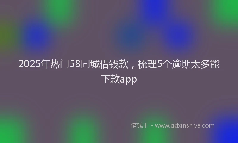 2025年热门58同城借钱款，梳理5个逾期太多能下款app