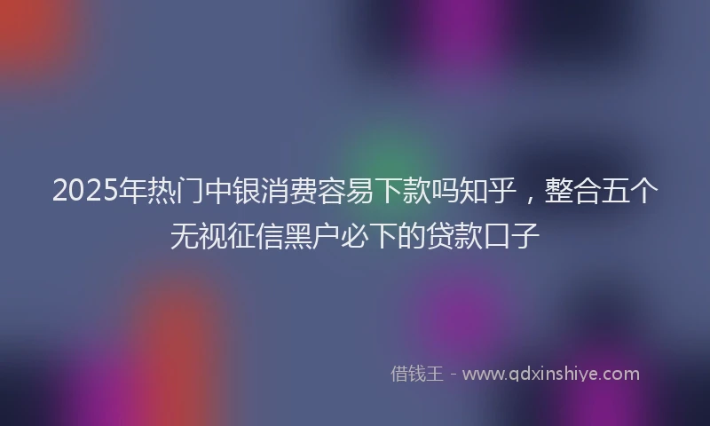 2025年热门中银消费容易下款吗知乎，整合五个无视征信黑户必下的贷款口子