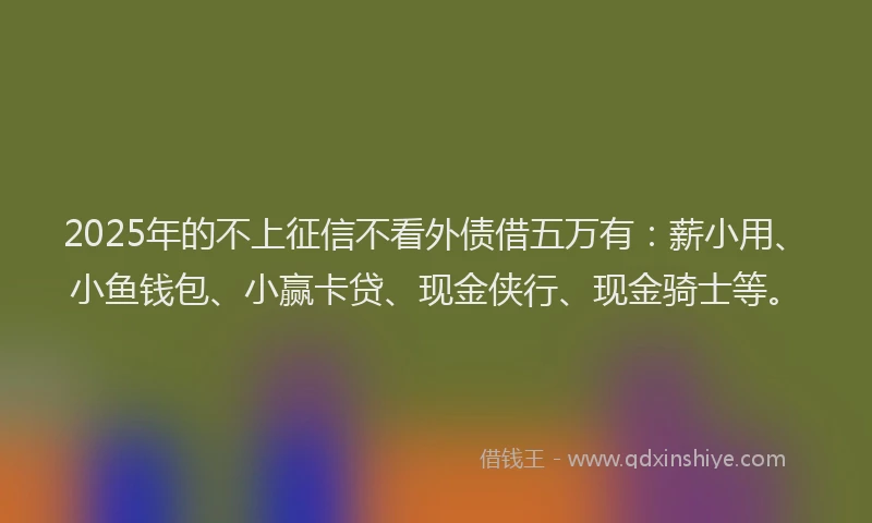 2025年的不上征信不看外债借五万有：薪小用、小鱼钱包、小赢卡贷、现金侠行、现金骑士等。