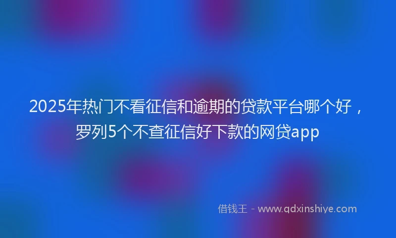 2025年热门不看征信和逾期的贷款平台哪个好，罗列5个不查征信好下款的网贷app
