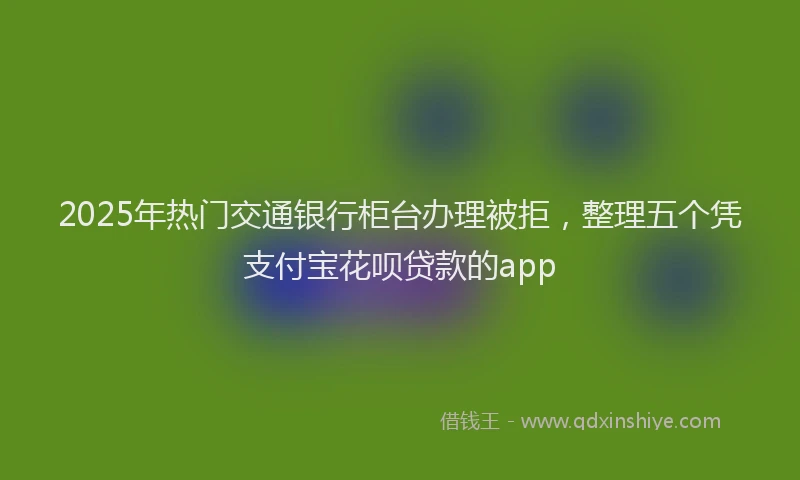 2025年热门交通银行柜台办理被拒，整理五个凭支付宝花呗贷款的app
