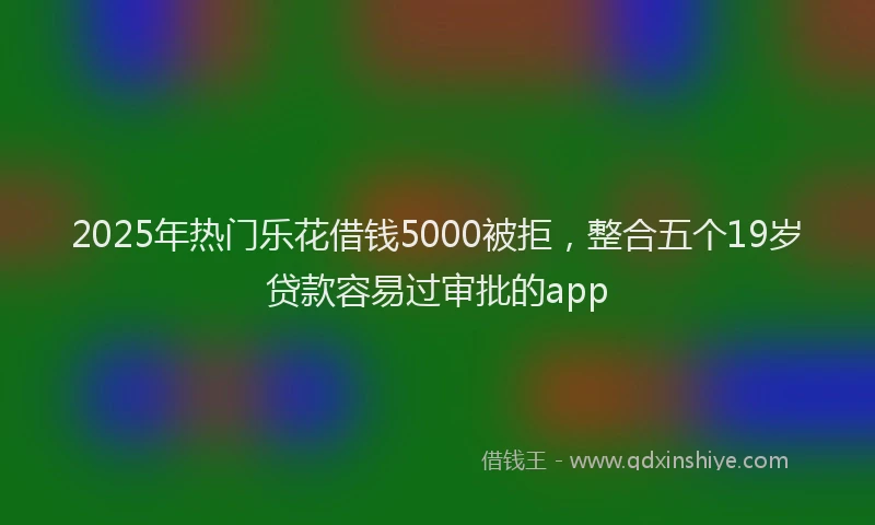 2025年热门乐花借钱5000被拒，整合五个19岁贷款容易过审批的app