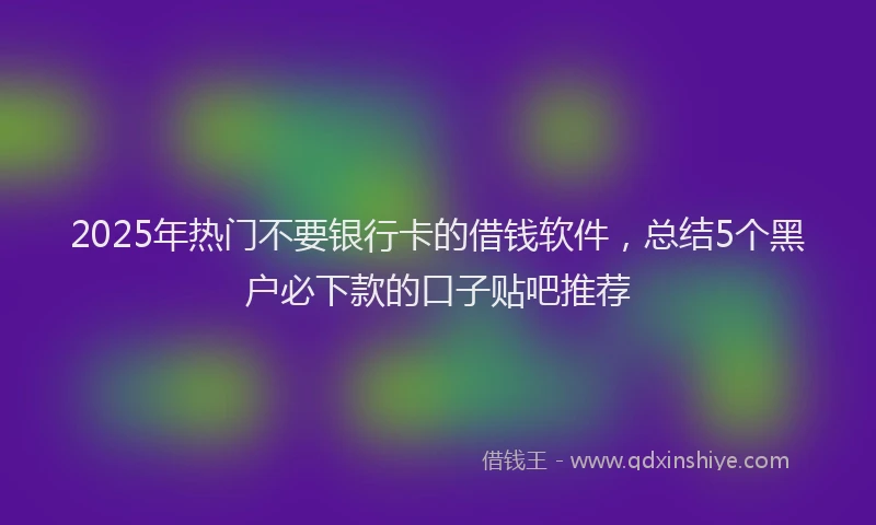 2025年热门不要银行卡的借钱软件，总结5个黑户必下款的口子贴吧推荐