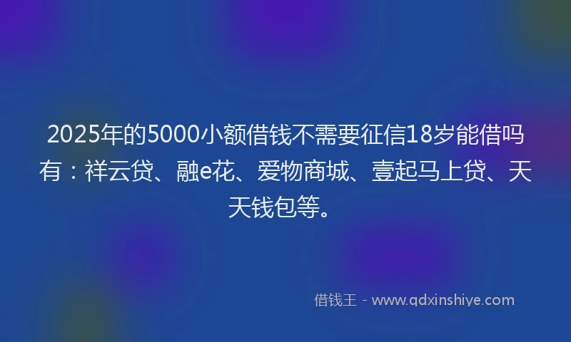2025年的5000小额借钱不需要征信18岁能借吗有：祥云贷、融e花、爱物商城、壹起马上贷、天天钱包等。