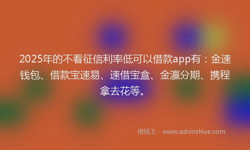 2025年的不看征信利率低可以借款app有：金速钱包、借款宝速易、速借宝盒、金瀛分期、携程拿去花等。