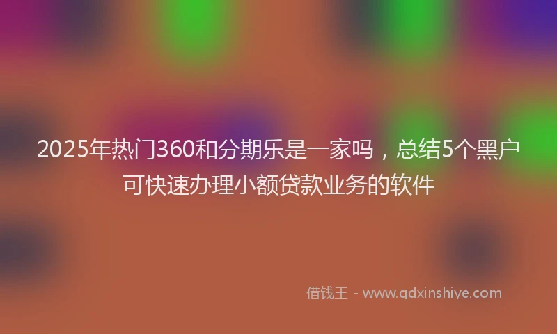 2025年热门360和分期乐是一家吗，总结5个黑户可快速办理小额贷款业务的软件
