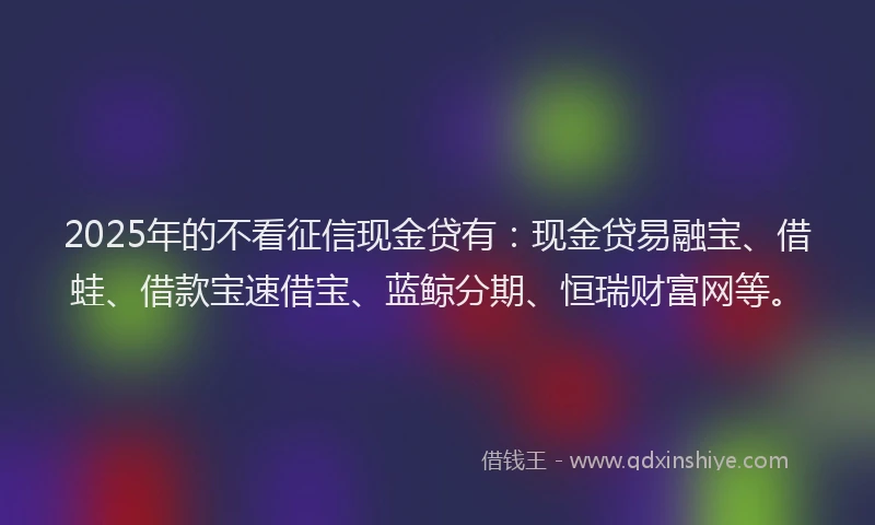 2025年的不看征信现金贷有：现金贷易融宝、借蛙、借款宝速借宝、蓝鲸分期、恒瑞财富网等。