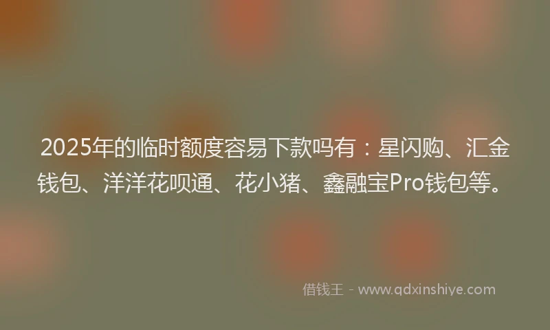 2025年的临时额度容易下款吗有：星闪购、汇金钱包、洋洋花呗通、花小猪、鑫融宝Pro钱包等。