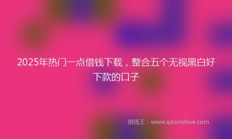 2025年热门一点借钱下载，整合五个无视黑白好下款的口子