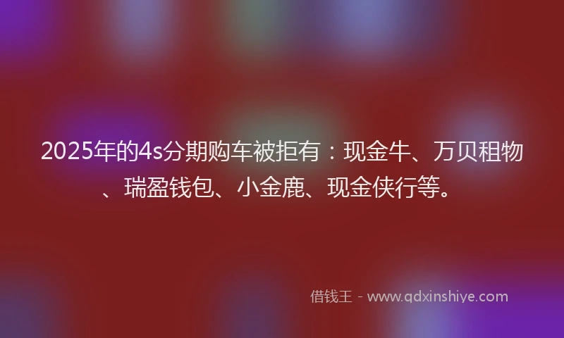2025年的4s分期购车被拒有：现金牛、万贝租物、瑞盈钱包、小金鹿、现金侠行等。