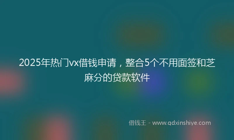 2025年热门vx借钱申请，整合5个不用面签和芝麻分的贷款软件