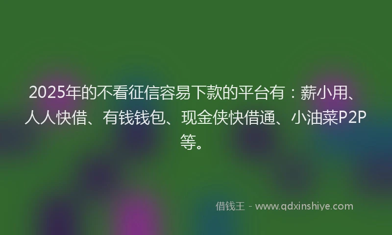 2025年的不看征信容易下款的平台有：薪小用、人人快借、有钱钱包、现金侠快借通、小油菜P2P等。
