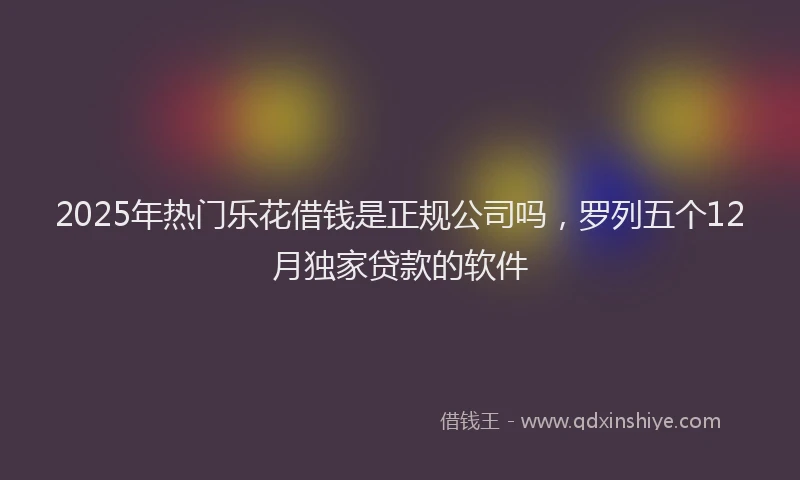 2025年热门乐花借钱是正规公司吗，罗列五个12月独家贷款的软件