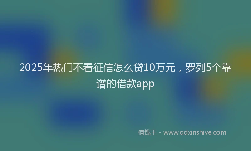 2025年热门不看征信怎么贷10万元，罗列5个靠谱的借款app
