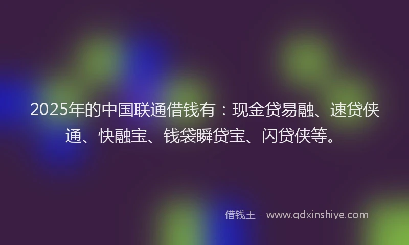 2025年的中国联通借钱有：现金贷易融、速贷侠通、快融宝、钱袋瞬贷宝、闪贷侠等。
