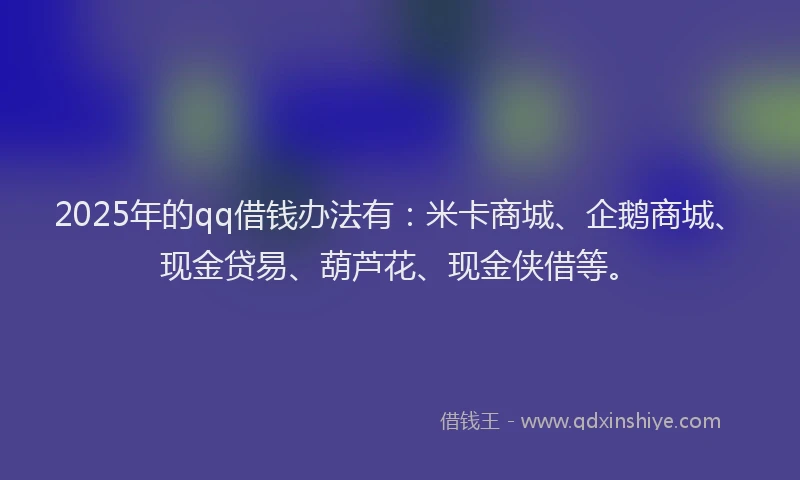 2025年的qq借钱办法有：米卡商城、企鹅商城、现金贷易、葫芦花、现金侠借等。