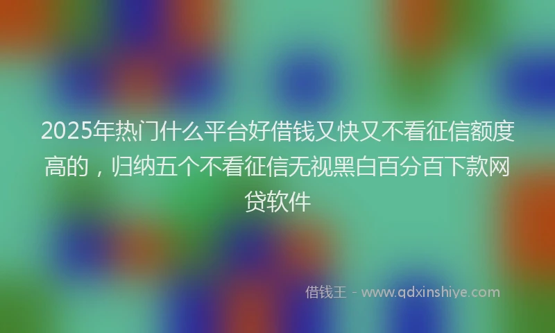 2025年热门什么平台好借钱又快又不看征信额度高的，归纳五个不看征信无视黑白百分百下款网贷软件