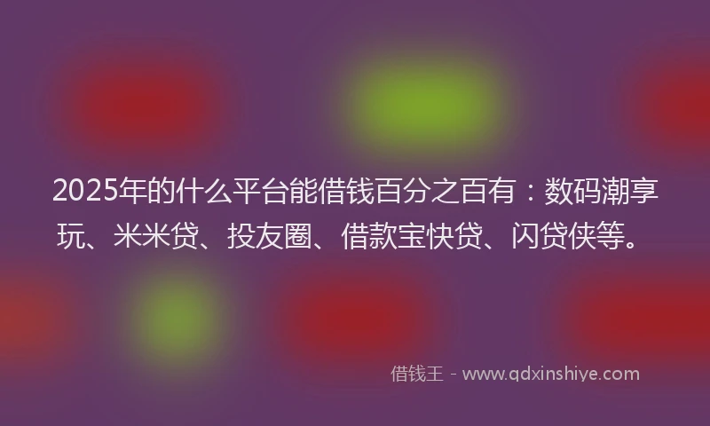 2025年的什么平台能借钱百分之百有：数码潮享玩、米米贷、投友圈、借款宝快贷、闪贷侠等。