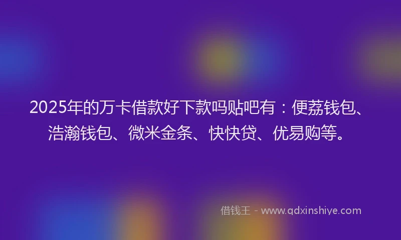 2025年的万卡借款好下款吗贴吧有：便荔钱包、浩瀚钱包、微米金条、快快贷、优易购等。