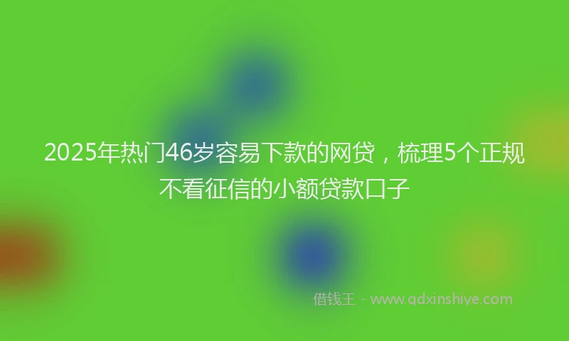 2025年热门46岁容易下款的网贷，梳理5个正规不看征信的小额贷款口子